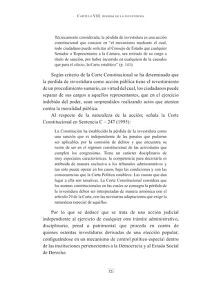 Capítulo VIII. perdIda de la InVestIdura
321
Técnicamente considerada, la pérdida de investidura es una acción
constitucional que consiste en “el mecanismo mediante el cual,
todo ciudadano puede solicitar al Consejo de Estado que cualquier
Senador o Representante a la Cámara, sea retirado de su cargo a
título de sanción, por haber incurrido en cualquiera de la causales
que para el efecto, la Carta establece” (p. 141).
Según criterio de la Corte Constitucional se ha determinado que
la perdida de investidura como acción pública tiene el revestimiento
de un procedimiento sumario, en virtud del cual, los ciudadanos puede
separar de sus cargos a aquellos representantes, que en el ejercicio
indebido del poder, sean sorprendidos realizando actos que atenten
contra la moralidad pública.
Al respecto de la naturaleza de la acción; señala la Corte
Constitucional en Sentencia C – 247 (1995):
La Constitución ha establecido la pérdida de la investidura como
una sanción que es independiente de las penales que pudieran
ser aplicables por la comisión de delitos y que encuentra su
razón de ser en el régimen constitucional de las actividades que
cumplen los congresistas. Tiene un carácter disciplinario de
muy especiales características, la competencia para decretarla es
atribuida de manera exclusiva a los tribunales administrativos y
tan sólo puede operar en los casos, bajo las condiciones y con las
consecuencias que la Carta Política establece. Las causas que dan
lugar a ella son taxativas. La Corte Constitucional considera que
las normas constitucionales en las cuales se consagra la pérdida de
la investidura deben ser interpretadas de manera armónica con el
artículo 29 de la Carta, con las necesarias adaptaciones que exige la
naturaleza especial de aquéllas.
Por lo que se deduce que se trata de una acción judicial
independiente al ejercicio de cualquier otro trámite administrativo,
disciplinario, penal o patrimonial que proceda en contra de
quienes ostentas investiduras derivadas de una elección popular;
configurándose en un mecanismo de control político especial dentro
de las instituciones pertenecientes a la Democracia y al Estado Social
de Derecho.
 