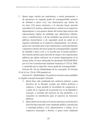 328
Acciones constitucionAles. unA AproximAción A lA eficAciA y efectividAd de los derechos
5. Quien tenga vínculo por matrimonio, o unión permanente, o
de parentesco en segundo grado de consanguinidad, primero
de afinidad o único civil, con funcionarios que dentro de
los doce (12) meses anteriores a la elección hayan ejercido
autoridad civil, política, administrativa o militar en el respectivo
departamento; o con quienes dentro del mismo lapso hayan sido
representantes legales de entidades que administren tributos,
tasas o contribuciones, o de las entidades que presten servicios
públicos domiciliarios o de seguridad social de salud en el
régimen subsidiado en el respectivo departamento. Así mismo,
quien esté vinculado entre sí por matrimonio o unión permanente
o parentesco dentro del tercer grado de consanguinidad, segundo
de afinidad o único civil, y se inscriba por el mismo partido o
movimiento político para elección de cargos o de corporaciones
públicas que deban realizarse en el mismo departamento en la
misma fecha. El texto subrayado fue declarado INEXEQUIBLE
por la Corte Constitucional mediante Sentencia C-325 de 2009,
y sustituido por la expresión “tercer grado de consanguinidad”.
Artículo 40.- De las inhabilidades de los concejales. El Artículo
43 de la Ley 136 de 1994 quedará así:
Artículo 43.- Inhabilidades. No podrá ser inscrito como candidato
ni elegido concejal municipal o distrital:
1. Quien haya sido condenado por sentencia judicial, a pena
privativa de la libertad, excepto por delitos políticos o
culposos; o haya perdido la investidura de congresista o,
a partir de la vigencia de la presente ley, la de diputado o
concejal; o excluido del ejercicio de una profesión; o se
encuentre en interdicción para el ejercicio de funciones
públicas.
2. Quien dentro de los doce (12) meses anteriores a la fecha de la
elección haya ejercido como empleado público, jurisdicción
o autoridad política, civil, administrativa o militar, en el
respectivo municipio o distrito, o quien como empleado
 