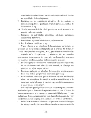 Capítulo VIII. perdIda de la InVestIdura
335
autorizados estarán circunscritos exclusivamente a la satisfacción
de necesidades de interés general.
9. Participar en los organismos directivos de los partidos o
movimientos políticos que hayan obtenido personería jurídica de
acuerdo con la ley.
10. Siendo profesional de la salud, prestar ese servicio cuando se
cumpla en forma gratuita.
11. Participar en actividades científicas, artísticas, culturales,
educativas y deportivas.
12. Pertenecer a organizaciones cívicas y comunitarias.
13. Las demás que establezca la ley.
Y con relación a los miembros de las entidades territoriales se
aplicaran las excepciones contempladas en el artículo 46 de la Ley
136 de 1994 (Alcadía de Bogotá , 2014), presentadas a continuación:
Artículo 46º.- Excepciones. Lo dispuesto en los artículos
anteriores no obsta para que los concejales puedan ya directamente o
por medio de apoderado, actuar en los siguientes asuntos:
a. En las diligencias o actuaciones administrativas y jurisdiccionales
en las cuales conforme a la Ley, ellos mismos, su cónyuge, sus
padres o sus hijos, tengan interés;
b. Formular reclamos por el cobro de impuestos, contribuciones,
tasas y de multas que graven a las mismas personas;
c. Usar los bienes y servicios que las entidades oficiales de cualquier
clase, las prestadoras de servicios públicos domiciliarios y de
seguridad social ofrezcan al público, bajo condiciones comunes
a todos los que lo soliciten”.
Las anteriores prerrogativas tienen un efecto temporal, mientras
persista la vigencia de respectivo período electoral y en el evento de
presentarse renuncia se preservará la incompatibilidad por un (1) año
si el período de vigencia es superior, para el caso los Congresista; y por
seis (6) meses para cargos pertenecientes a los órdenes territoriales.
• Frente al Conflicto de intereses: Se presenta cuando convergen
factorespersonales(decontenidopatrimonialoextramatrimonial)
 