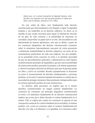 34
Acciones constitucionAles. unA AproximAción A lA eficAciA y efectividAd de los derechos
indicar que, en la actual concepción de dignidad humana, estos
derechos son requisitos sine qua non para predicar el respeto por
dicho valor (Colombia, Sentencia T-227, 2003).
En este orden de ideas, será fundamental todo derecho
constitucional que funcionalmente esté dirigido a lograr la dignidad
humana y sea traducible en un derecho subjetivo. Es decir, en la
medida en que resulte necesario para lograr la libertad de elección
de un plan de vida concreto y la posibilidad de funcionar en
sociedad y desarrollar un papel activo en ella. Tal necesidad no está
determinada de manera apriorística, sino que se define a partir de
los consensos (dogmática del derecho constitucional) existentes
sobre la naturaleza funcionalmente necesaria de cierta prestación
o abstención (traducibilidad en derecho subjetivo), así como de las
circunstancias particulares de cada caso (tópica). Así, por ejemplo,
en la actualidad existe consenso en torno a la absoluta necesidad
de que los procedimientos judiciales y administrativos estén fijados
normativamente (principio de legalidad) y que prevean la posibilidad
de controvertir pruebas, presentar las propias y de rebatir argumentos
y ofrecer los propios (derecho de defensa), para que la persona pueda
ser libre y activa en sociedad. Resulta ejemplarizante la discusión
en torno el reconocimiento de derechos fundamentales a personas
jurídicas, en la cual el consenso logrado únicamente se explica por la
necesidad de proteger elementos funcionalmente indispensables para
la correcta operación jurídica de estas instituciones.
Lo anterior, debe precisarse, no implica que en sí mismo
derechos constitucionales no tengan carácter fundamental. La
existencia de consensos (en principio dogmática constitucional)
en torno a la naturaleza fundamental de un derecho constitucional
implica que prima facie dicho derecho se estima fundamental en sí
mismo. Ello se explica por cuanto los consensos se apoyan en una
concepción común de los valores fundantes de la sociedad y el sistema
jurídico. Así, existe un consenso sobre el carácter fundamental del
derecho a la vida, a la libertad y a la igualdad. Los consensos sobre
 