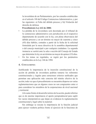 342
Acciones constitucionAles. unA AproximAción A lA eficAciA y efectividAd de los derechos
la investidura de un Parlamentario, por las causales establecidas
en el artículo 188 del Código Contencioso Administrativo, y por
las siguientes: a) Falta del debido proceso y b)) Violación del
derecho de defensa
Procedimiento Ley 612 de 2000:
• La pérdida de la investidura será decretada por el tribunal de
lo contencioso administrativo con jurisdicción en el respectivo
departamento de acuerdo con la ley, con plena observancia del
debido proceso y en un término no mayor de cuarenta y cinco
(45) días hábiles, contados a partir de la fecha de la solicitud
formulada por la mesa directiva de la asamblea departamental
o del concejo municipal o por cualquier ciudadano. La segunda
instancia se surtirá ante la sala o sección del Consejo de Estado
que determine la ley en un término no mayor de quince (15) días.
• En los temas no regulados, se regirá por los parámetros
establecidos en la Ley 144 de 1994
4. conclusiones
Justificando la importancia de la inserción constitucional de la
acción de pérdida de investidura podrían tomarse los referentes
constitucionales y legales para estructurar criterios unificados que
permitan una aplicación más concreta del trámite efectivo de la
acción; toda vez que el procedimiento se encuentra disperso en varias
reglamentaciones que en algunos casos no son congruentes entre si
para considerar los miembros de la corporaciones de nivel nacional
y territorial.
Alo sumo frente al desarrollo teórico de la acción, puede referirse
que es de enorme importancia el aporte jurisprudencial para suplir
los vacios interpretativos que dejan en evidencia la reglamentación
constitucional y legal sobre la material.
Sin embargo se rescata la importancia de la función judicial
para ejercer veeduría política frente al ejercicio de la funciones de
 