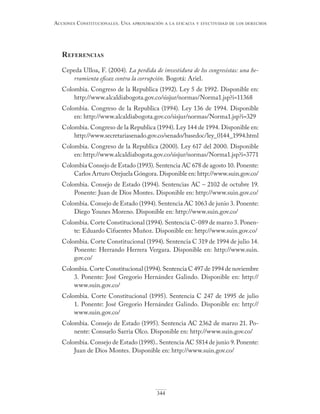 344
Acciones constitucionAles. unA AproximAción A lA eficAciA y efectividAd de los derechos
referenciAs
Cepeda Ulloa, F. (2004). La perdida de investidura de los congresistas: una he-
rramienta eficaz contra la corrupción. Bogotá: Ariel.
Colombia. Congreso de la Republica (1992). Ley 5 de 1992. Disponible en:
http://www.alcaldiabogota.gov.co/sisjur/normas/Norma1.jsp?i=11368
Colombia. Congreso de la Republica (1994). Ley 136 de 1994. Disponible
en: http://www.alcaldiabogota.gov.co/sisjur/normas/Norma1.jsp?i=329
Colombia. Congreso de la Republica (1994). Ley 144 de 1994. Disponible en:
http://www.secretariasenado.gov.co/senado/basedoc/ley_0144_1994.html
Colombia. Congreso de la Republica (2000). Ley 617 del 2000. Disponible
en: http://www.alcaldiabogota.gov.co/sisjur/normas/Norma1.jsp?i=3771
Colombia Consejo de Estado (1993). Sentencia AC 678 de agosto 10. Ponente:
Carlos Arturo Orejuela Góngora. Disponible en: http://www.suin.gov.co/
Colombia. Consejo de Estado (1994). Sentencias AC – 2102 de octubre 19.
Ponente: Juan de Dios Montes. Disponible en: http://www.suin.gov.co/
Colombia. Consejo de Estado (1994). Sentencia AC 1063 de junio 3. Ponente:
Diego Younes Moreno. Disponible en: http://www.suin.gov.co/
Colombia. Corte Constitucional (1994). Sentencia C-089 de marzo 3. Ponen-
te: Eduardo Cifuentes Muñoz. Disponible en: http://www.suin.gov.co/
Colombia. Corte Constitucional (1994). Sentencia C 319 de 1994 de julio 14.
Ponente: Herrando Herrera Vergara. Disponible en: http://www.suin.
gov.co/
Colombia. Corte Constitucional (1994). Sentencia C 497 de 1994 de noviembre
3. Ponente: José Gregorio Hernández Galindo. Disponible en: http://
www.suin.gov.co/
Colombia. Corte Constitucional (1995). Sentencia C 247 de 1995 de julio
1. Ponente: José Gregorio Hernández Galindo. Disponible en: http://
www.suin.gov.co/
Colombia. Consejo de Estado (1995). Sentencia AC 2362 de marzo 21. Po-
nente: Consuelo Sarria Olco. Disponible en: http://www.suin.gov.co/
Colombia. Consejo de Estado (1998).. Sentencia AC 5814 de junio 9. Ponente:
Juan de Dios Montes. Disponible en: http://www.suin.gov.co/
 