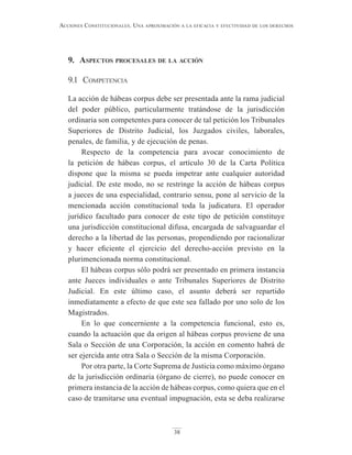 38
Acciones constitucionAles. unA AproximAción A lA eficAciA y efectividAd de los derechos
9. Aspectos procesAles de lA Acción
9.1 competencia
La acción de hábeas corpus debe ser presentada ante la rama judicial
del poder público, particularmente tratándose de la jurisdicción
ordinaria son competentes para conocer de tal petición los Tribunales
Superiores de Distrito Judicial, los Juzgados civiles, laborales,
penales, de familia, y de ejecución de penas.
Respecto de la competencia para avocar conocimiento de
la petición de hábeas corpus, el artículo 30 de la Carta Política
dispone que la misma se pueda impetrar ante cualquier autoridad
judicial. De este modo, no se restringe la acción de hábeas corpus
a jueces de una especialidad, contrario sensu, pone al servicio de la
mencionada acción constitucional toda la judicatura. El operador
jurídico facultado para conocer de este tipo de petición constituye
una jurisdicción constitucional difusa, encargada de salvaguardar el
derecho a la libertad de las personas, propendiendo por racionalizar
y hacer eficiente el ejercicio del derecho-acción previsto en la
plurimencionada norma constitucional.
El hábeas corpus sólo podrá ser presentado en primera instancia
ante Jueces individuales o ante Tribunales Superiores de Distrito
Judicial. En este último caso, el asunto deberá ser repartido
inmediatamente a efecto de que este sea fallado por uno solo de los
Magistrados.
En lo que concerniente a la competencia funcional, esto es,
cuando la actuación que da origen al hábeas corpus proviene de una
Sala o Sección de una Corporación, la acción en comento habrá de
ser ejercida ante otra Sala o Sección de la misma Corporación.
Por otra parte, la Corte Suprema de Justicia como máximo órgano
de la jurisdicción ordinaria (órgano de cierre), no puede conocer en
primera instancia de la acción de hábeas corpus, como quiera que en el
caso de tramitarse una eventual impugnación, esta se deba realizarse
 