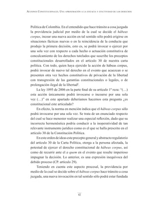 42
Acciones constitucionAles. unA AproximAción A lA eficAciA y efectividAd de los derechos
Política de Colombia. En el entendido que hace tránsito a cosa juzgada
la providencia judicial por medio de la cual se decide el hábeas
corpus, incoar una nueva acción en tal sentido sólo podrá erigirse en
situaciones fácticas nuevas o en la reincidencia de la conducta que
produjo la primera decisión, esto es, se podrá invocar o ejercer por
una sola vez con respecto a cada hecho o actuación constitutiva de
conculcamiento de los derechos tutelados que suscribe los preceptos
constitucionales desarrollados en el artículo 30 de nuestra carta
política. Con todo, quien haya ejercido la acción de hábeas corpus,
podrá invocar de nuevo tal derecho en el evento que acaezcan o se
presenten otra vez hechos constitutivos de privación de la libertad
con transgresión de las garantías constitucionales o legales, o de
prolongación ilegal de la libertad8
.
La ley 1095 de 2006 en la parte final de su artículo 1º reza: “(…)
esta acción únicamente podrá invocarse o incoarse por una sola
vez (…)” en este apartado deberíamos hacernos esta pregunta ¿es
constitucional este articulado?
En efecto, la norma en mención indica que el hábeas corpus sólo
podrá invocarse por una sola vez. Se trata de un enunciado respecto
del cual se hace menester realizar una especial reflexión, dado que su
incorrecta hermenéutica podría conducir a la inoperatividad de tan
relevante instrumento jurídico como es el que se halla prescrito en el
artículo 30 de la Constitución Política.
En este orden de ideas este precepto general y abstracto regulatorio
del artículo 30 de la Carta Política, otorga a la persona afectada, la
potestad de ejercer el derecho constitucional de hábeas corpus, así
como de recurrir ante el a quem en el evento que resulte imperioso
impugnar la decisión. Lo anterior, es una expresión inequívoca del
debido proceso (CP. artículo 29).
Teniendo en cuenta este aspecto procesal, la providencia por
medio de la cual se decide sobre el hábeas corpus hace tránsito a cosa
juzgada, una nueva invocación en tal sentido sólo podrá estar fundada
 