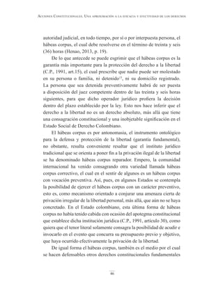 46
Acciones constitucionAles. unA AproximAción A lA eficAciA y efectividAd de los derechos
autoridad judicial, en todo tiempo, por sí o por interpuesta persona, el
hábeas corpus, el cual debe resolverse en el término de treinta y seis
(36) horas (Henao, 2013, p. 19).
De lo que antecede se puede esgrimir que el hábeas corpus es la
garantía más importante para la protección del derecho a la libertad
(C.P., 1991, art.15), el cual prescribe que nadie puede ser molestado
en su persona o familia, ni detenido15
, ni su domicilio registrado.
La persona que sea detenida preventivamente habrá de ser puesta
a disposición del juez competente dentro de las treinta y seis horas
siguientes, para que dicho operador jurídico profiera la decisión
dentro del plazo establecido por la ley. Esto nos hace inferir que el
derecho a la libertad no es un derecho absoluto, más allá que tiene
una consagración constitucional y una inobjetable significación en el
Estado Social de Derecho Colombiano.
El hábeas corpus es por antonomasia, el instrumento ontológico
para la defensa y protección de la libertad (garantía fundamental),
no obstante, resulta conveniente resaltar que el instituto jurídico
tradicional que se orienta a poner fin a la privación ilegal de la libertad
se ha denominado hábeas corpus reparador. Empero, la comunidad
internacional ha venido consagrando otra variedad llamada hábeas
corpus correctivo, el cual en el sentir de algunos es un hábeas corpus
con vocación preventiva. Así, pues, en algunos Estados se contempla
la posibilidad de ejercer el hábeas corpus con un carácter preventivo,
esto es, como mecanismo orientado a conjurar una amenaza cierta de
privación irregular de la libertad personal, más allá, que aún no se haya
concretado. En el Estado colombiano, esta última forma de hábeas
corpus no había tenido cabida con ocasión del apotegma constitucional
que establece dicha institución jurídica (C.P., 1991, artículo 30), como
quiera que el tenor literal solamente consagra la posibilidad de acudir e
invocarlo en el evento que concurra su presupuesto previo y objetivo,
que haya ocurrido efectivamente la privación de la libertad.
De igual forma el hábeas corpus, también es el medio por el cual
se hacen defensables otros derechos constitucionales fundamentales
 