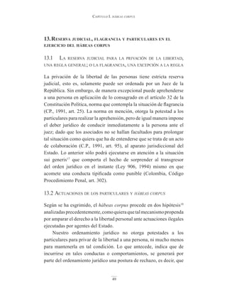 Capítulo I. hábeas corpus
49
13.reservA judiciAl, flAGrAnciA y pArticulAres en el
ejercicio del hábeAs corpus
13.1 la reserva judicial para la privación de la libertad,
una regla general; o la flagrancia, una excepción a la regla
La privación de la libertad de las personas tiene estricta reserva
judicial, esto es, solamente puede ser ordenada por un Juez de la
República. Sin embargo, de manera excepcional puede aprehenderse
a una persona en aplicación de lo consagrado en el artículo 32 de la
Constitución Política, norma que contempla la situación de flagrancia
(CP., 1991, art. 25). La norma en mención, otorga la potestad a los
particulares para realizar la aprehensión, pero de igual manera impone
el deber jurídico de conducir inmediatamente a la persona ante el
juez; dado que los asociados no se hallan facultados para prolongar
tal situación como quiera que ha de entenderse que se trata de un acto
de colaboración (C.P., 1991, art. 95), al aparato jurisdiccional del
Estado. Lo anterior sólo podrá ejecutarse en atención a la situación
sui generis17
que comporta el hecho de sorprender al transgresor
del orden jurídico en el instante (Ley 906, 1994) mismo en que
acomete una conducta tipificada como punible (Colombia, Código
Procedimiento Penal, art. 302).
13.2 actuaciones de los particulares y hábeas corpus
Según se ha esgrimido, el hábeas corpus procede en dos hipótesis18
analizadasprecedentemente,comoquieraquetalmecanismopropenda
por amparar el derecho a la libertad personal ante actuaciones ilegales
ejecutadas por agentes del Estado.
Nuestro ordenamiento jurídico no otorga potestades a los
particulares para privar de la libertad a una persona, ni mucho menos
para mantenerla en tal condición. Lo que antecede, indica que de
incurrirse en tales conductas o comportamientos, se generará por
parte del ordenamiento jurídico una postura de rechazo, es decir, que
 