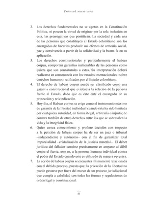 Capítulo I. hábeas corpus
51
2. Los derechos fundamentales no se agotan en la Constitución
Política, ni poseen la virtud de originar por la sola inclusión en
esta, las prerrogativas que pontifican. La sociedad y cada una
de las personas que constituyen el Estado colombiano son los
encargados de hacerles producir sus efectos de armonía social,
paz y convivencia a partir de la solidaridad y la buena fe en su
aplicación.
3. Los derechos constitucionales y particularmente el habeas
corpus, comportan garantías inalienables de las personas como
quiera que son connaturales a estas. Su interpretación deberá
realizarse en consonancia con los tratados internacionales –sobre
derechos humanos- ratificados por el Estado colombiano.
4. El derecho de habeas corpus puede ser clasificado como una
garantía constitucional que evidencia la relación de la persona
frente al Estado, dado que es éste ente el encargado de su
protección y reivindicación.
5. Hoy día, el Habeas corpus se erige como el instrumento máximo
de garantía de la libertad individual cuando ésta ha sido limitada
por cualquiera autoridad, en forma ilegal, arbitraria o injusta; de
contera también de otros derechos entre los que se sobresalen la
vida y la integridad física.
6. Quien avoca conocimiento y profiere decisión con respecto
a la petición de habeas corpus ha de ser un juez o tribunal
–independiente y autónomo– con el fin de garantizar total
imparcialidad –cristalización de la justicia material–. El deber
jurídico del fallador consiste precisamente en amparar al débil
contra el fuerte, esto es, a la persona humana individual contra
el poder del Estado cuando este es utilizado de manera opresiva.
7. La acción de habeas corpus se encuentra íntimamente relacionada
con el debido proceso, puesto que, la privación de la libertad no
puede gestarse por fuera del marco de un proceso jurisdiccional
que cumpla a cabalidad con todas las formas y regulaciones de
orden legal y constitucional.
 