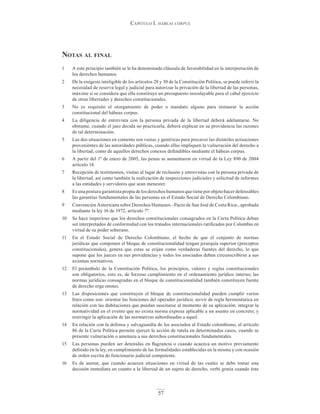 Capítulo I. hábeas corpus
57
notAs Al finAl
1 A este principio también se le ha denominado cláusula de favorabilidad en la interpretación de
los derechos humanos.
2 De la exégesis inteligible de los artículos 28 y 30 de la Constitución Política, se puede inferir la
necesidad de reserva legal y judicial para autorizar la privación de la libertad de las personas,
máxime si se considera que ella constituye un presupuesto insoslayable para el cabal ejercicio
de otras libertades y derechos constitucionales.
3 No es requisito el otorgamiento de poder o mandato alguno para instaurar la acción
constitucional del hábeas corpus.
4 La diligencia de entrevista con la persona privada de la libertad deberá adelantarse. No
obstante, cuando el juez decida no practicarla, deberá explicar en su providencia las razones
de tal determinación.
5 Las dos situaciones en comento son vastas y genéricas para precaver las disímiles actuaciones
provenientes de las autoridades públicas, cuando ellas impliquen la vulneración del derecho a
la libertad, como de aquellos derechos conexos defendibles mediante el hábeas corpus.
6 A partir del 1º de enero de 2005, las penas se aumentaron en virtud de la Ley 890 de 2004
artículo 14.
7 Recepción de testimonios, visitas al lugar de reclusión y entrevistas con la persona privada de
la libertad, así como también la realización de inspecciones judiciales y solicitud de informes
a las entidades y servidores que sean menester.
8 Es una postura garantista propia de los derechos humanos que tiene por objeto hacer defensables
las garantías fundamentales de las personas en el Estado Social de Derecho Colombiano.
9 Convención Americana sobre Derechos Humanos –Pacto de San José de Costa Rica-, aprobada
mediante la ley 16 de 1972, artículo 7º.
10 Se hace imperioso que los derechos constitucionales consagrados en la Carta Política deban
ser interpretados de conformidad con los tratados internacionales ratificados por Colombia en
virtud de su poder soberano.
11 En el Estado Social de Derecho Colombiano, el hecho de que el conjunto de normas
jurídicas que componen el bloque de constitucionalidad tengan jerarquía superior (preceptos
constitucionales), genera que estas se erijan como verdaderas fuentes del derecho, lo que
supone que los jueces en sus providencias y todos los asociados deban circunscribirse a sus
axiomas normativos.
12 El preámbulo de la Constitución Política, los principios, valores y reglas constitucionales
son obligatorios, esto es, de forzoso cumplimiento en el ordenamiento jurídico interno; las
normas jurídicas consagradas en el bloque de constitucionalidad también constituyen fuente
de derecho erga omnes.
13 Las disposiciones que constituyen el bloque de constitucionalidad pueden cumplir varios
fines como son: orientar las funciones del operador jurídico; servir de regla hermenéutica en
relación con las dubitaciones que puedan suscitarse al momento de su aplicación; integrar la
normatividad en el evento que no exista norma expresa aplicable a un asunto en concreto; y
restringir la aplicación de las normativas subordinadas a aquel.
14 En relación con la defensa y salvaguardia de los asociados al Estado colombiano, el artículo
86 de la Carta Política permite ejercer la acción de tutela en determinados casos, cuando se
presente vulneración o amenaza a sus derechos constitucionales fundamentales.
15 Las personas pueden ser detenidas en flagrancia o cuando acaezca un motivo previamente
definido en la ley, en cumplimiento de las formalidades establecidas en la misma y con ocasión
de orden escrita de funcionario judicial competente.
16 Es de anotar, que cuando acaecen situaciones en virtud de las cuales se debe tomar una
decisión inmediata en cuanto a la libertad de un sujeto de derecho, verbi gratia cuando éste
 