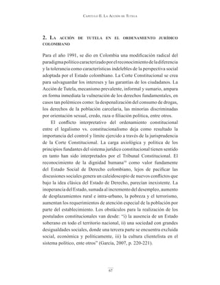 Capitulo ii. la aCCión de tutela
67
2. lA Acción de tutelA en el ordenAmiento jurídico
colombiAno
Para el año 1991, se dio en Colombia una modificación radical del
paradigmapolíticocaracterizadoporelreconocimientodeladiferencia
y la tolerancia como características indelebles de la perspectiva social
adoptada por el Estado colombiano. La Corte Constitucional se crea
para salvaguardar los intereses y las garantías de los ciudadanos. La
Acción de Tutela, mecanismo prevalente, informal y sumario, ampara
en forma inmediata la vulneración de los derechos fundamentales, en
casos tan polémicos como: la despenalización del consumo de drogas,
los derechos de la población carcelaria, las minorías discriminadas
por orientación sexual, credo, raza o filiación política, entre otros.
El conflicto interpretativo del ordenamiento constitucional
entre el legalismo vs. constitucionalismo deja como resultado la
importancia del control y límite ejercido a través de la jurisprudencia
de la Corte Constitucional. La carga axiológica y política de los
principios fundantes del sistema jurídico constitucional tienen sentido
en tanto han sido interpretados por el Tribunal Constitucional. El
reconocimiento de la dignidad humana10
como valor fundamente
del Estado Social de Derecho colombiano, lejos de pacificar las
discusiones sociales genera un caleidoscopio de nuevos conflictos que
bajo la idea clásica del Estado de Derecho, parecían inexistente. La
inoperancia del Estado, sumada al incremento del desempleo, aumento
de desplazamientos rural e intra-urbano, la pobreza y el terrorismo,
aumentan los requerimientos de atención especial de la población por
parte del establecimiento. Los obstáculos para la realización de los
postulados constitucionales van desde: “i) la ausencia de un Estado
soberano en todo el territorio nacional, ii) una sociedad con grandes
desigualdades sociales, donde una tercera parte se encuentra excluida
social, económica y políticamente, iii) la cultura clientelista en el
sistema político, ente otros” (García, 2007, p. 220-221).
 