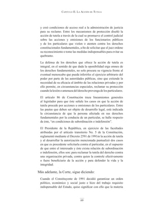 Capitulo ii. la aCCión de tutela
69
y creó condiciones de acceso real a la administración de justicia
para su reclamo. Entre los mecanismos de protección diseñó la
acción de tutela a través de la cual se promueve el control judicial
sobre las acciones y omisiones de los funcionarios públicos
y de los particulares que violen o atenten contra los derechos
constitucionales fundamentales, a fin de solicitar que el juez ordene
su reconocimiento o tome las medidas indispensables para evitar su
quebranto.
La defensa de los derechos que ofrece la acción de tutela es
integral, en el sentido de que dada la oponibilidad erga omnes de
los derechos fundamentales, no solo procura su vigencia frente al
eventual menoscabo que pueda inferirles el ejercicio arbitrario del
poder por parte de las autoridades públicas, sino que extiende la
necesidad de su eficacia al ámbito de las relaciones privadas y por
ello permite, en circunstancias especiales, reclamar su protección
cuando la lesión o amenaza del derecho provenga de los particulares.
El artículo 86 de Constitución traza lineamientos generales
al legislador para que éste señale los casos en que la acción de
tutela procede por acciones u omisiones de los particulares. Entre
las pautas que deben ser objeto de desarrollo legal, está indicada
la circunstancia de que la persona afectada en sus derechos
fundamentales por la conducta de un particular, se halle respecto
de éste, “en condiciones de subordinación o indefensión”.
El Presidente de la República, en ejercicio de las facultades
atribuidas por el artículo transitorio No. 5 de la Constitución,
reglamentó mediante el Decreto 2591 de 1991m la acción de tutela
y al desarrollar la autorización mencionada puntualizó dos casos
en que es procedente solicitarla contra el particular, en el supuesto
de que entre el interesado y éste exista relación de subordinación
o indefensión, ellos son: para reclamar la tutela del derecho contra
una organización privada, contra quien la controle efectivamente
o fuere beneficiario de la acción y para defender la vida y la
integridad.
Más adelante, la Corte, sigue diciendo:
Cuando el Constituyente de 1991 decidió garantizar un orden
político, económico y social justo e hizo del trabajo requisito
indispensable del Estado, quiso significar con ello que la materia
 