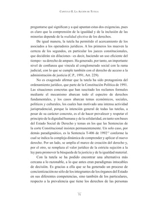 Capitulo ii. la aCCión de tutela
71
preguntarse qué significan y a qué apuntan estas dos exigencias, pues
es claro que la comprensión de la igualdad y de la inclusión de las
minorías depende de la realidad efectiva de los derechos.
De igual manera, la tutela ha permitido el acercamiento de los
asociados a los operadores jurídicos. A los primeros los mueven la
certeza de los segundos, en particular los jueces constitucionales,
que decidirán sin dilaciones –es decir, haciendo un uso eficiente del
tiempo– su derecho de amparo. Ha generado, por tanto, un importante
nivel de confianza que vincula al conglomerado social con la rama
judicial, con lo que se cumple también con el derecho de acceso a la
administración de justicia (C.P., 1991, Art. 229).
No es exagerado afirmar que la tutela ha sido protagonista del
ordenamiento jurídico, que parte de la Constitución Política de 1991.
Las situaciones concretas que han suscitado los reclamos formales
mediante el mecanismo abarcan todo el espectro de derechos
fundamentales, y los casos abarcan temas económicos, sociales,
políticos y culturales, los cuales han motivado una intensa actividad
jurisprudencial, porque la intención general de todas las tutelas, a
pesar de su carácter concreto, es el de hacer prevalecer y respetar el
principio de la dignidad humana y de la solidaridad, en tanto son bases
del Estado Social de Derecho y temas en los que las Sentencias de
la corte Constitucional insisten permanentemente. Un solo caso, por
demás paradigmático, es la Sentencia T-406 de 199213
conforme la
cual se indica la compleja dinámica de comprender y aplicar el nuevo
derecho. Por un lado, se amplía el marco de creación del derecho y,
por el otro, se remplaza el valor jurídico de la estricta sujeción a la
ley para promover la búsqueda de la justicia y de la igualdad material.
Con la tutela se ha podido encontrar una alternativa más
cercana a lo razonable, a lo que antes eran paradigmas intocables
de decisión. Es gracias a ella que se ha generado un proceso de
concientización no sólo de los integrantes de los órganos del Estado
en sus diferentes competencias, sino también de los particulares,
respecto a la prevalencia que tiene los derechos de las personas
 