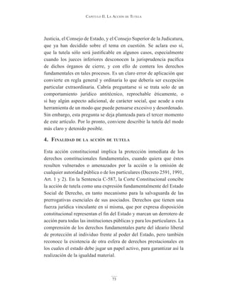 Capitulo ii. la aCCión de tutela
73
Justicia, el Consejo de Estado, y el Consejo Superior de la Judicatura,
que ya han decidido sobre el tema en cuestión. Se aclara eso sí,
que la tutela sólo será justificable en algunos casos, especialmente
cuando los jueces inferiores desconocen la jurisprudencia pacífica
de dichos órganos de cierre, y con ello de contera los derechos
fundamentales en tales procesos. Es un claro error de aplicación que
convierte en regla general y ordinaria lo que debería ser excepción
particular extraordinaria. Cabría preguntarse si se trata solo de un
comportamiento jurídico antitécnico, reprochable éticamente, o
si hay algún aspecto adicional, de carácter social, que acude a esta
herramienta de un modo que puede pensarse excesivo y desordenado.
Sin embargo, esta pregunta se deja planteada para el tercer momento
de este artículo. Por lo pronto, conviene describir la tutela del modo
más claro y detenido posible.
4. finAlidAd de lA Acción de tutelA
Esta acción constitucional implica la protección inmediata de los
derechos constitucionales fundamentales, cuando quiera que éstos
resulten vulnerados o amenazados por la acción o la omisión de
cualquier autoridad pública o de los particulares (Decreto 2591, 1991,
Art. 1 y 2). En la Sentencia C-587, la Corte Constitucional concibe
la acción de tutela como una expresión fundamentalmente del Estado
Social de Derecho, en tanto mecanismo para la salvaguarda de las
prerrogativas esenciales de sus asociados. Derechos que tienen una
fuerza jurídica vinculante en sí misma, que por expresa disposición
constitucional representan el fin del Estado y marcan un derrotero de
acción para todas las instituciones públicas y para los particulares. La
comprensión de los derechos fundamentales parte del ideario liberal
de protección al individuo frente al poder del Estado, pero también
reconoce la existencia de otra esfera de derechos prestacionales en
los cuales el estado debe jugar un papel activo, para garantizar así la
realización de la igualdad material.
 