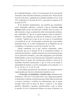 76
Acciones constitucionAles. unA AproximAción A lA eficAciA y efectividAd de los derechos
de la dignidad humana, y ello es la consecuencia de la Convención
Americana sobre Derechos Humanos, conocida como “Pacto de San
José de Costa Rica”, aprobada por Colombia mediante la Ley 16 de
1972, ratificado el 31 de julio de 1973, y que entró en vigencia el 18
de julio de 1975.
Si los derechos fundamentales, son aquellos que entendemos
como, inalienable, inherente y esencial, y que en Colombia, toda
persona tendrá acción de tutela para reclamar ante los jueces, en
todo momento y lugar, su protección, debe necesariamente aclararse,
que: inalienable es: “que no se puede enajenar, ceder ni transferir”;
inherente: “que constituye un modo de ser intrínseco a este sujeto”;
y esencial: “aquello por lo que un ser es lo que es, lo permanente
e invariable de un ser”. Concluyendo se advierte que, como definía
Emmanuel Kant, en su libro Fundamento de la Metafísica de las
Costumbres, “ser persona es ser fin de sí mismo” (p. 514).
Siendo congruente con lo que venimos exponiendo, vamos
a encontrar que en el artículo 85 de la constitución Política, el
constituyente primario15
, también relacionó una serie de derechos que
son de aplicación inmediata, y por ende catalogados como derechos
fundamentales, y que no van a necesitar que el legislador se pronuncie
porque fueron un querer del constituyente primario a través de la
Asamblea Nacional Constituyente, y que la Corte ya ha tenido la
oportunidad de analizar, y son los consagrados en los artículos: 11 a
21, 23, 24, 26 a 31, 33, 34, 37 y 40.
Es de resaltar, que dentro de esos derechos, los siguientes fueron
reglamentados por diversos instrumentos legislativos, así:
a. El derecho a la intimidad y el habeas data; mediante la ley
Estatutaria16
1581 del 17 de octubre 2012, cuyo objeto precisamente
es desarrollar el derecho constitucional que tienen todas las personas
a conocer, actualizar y rectificar las informaciones que se hayan
recogido sobre ellas en bases de datos o archivos, y los demás
derechos, libertades y garantías constitucionales a que se refiere
el artículo 15 de la Constitución Política; así como el derecho a la
 