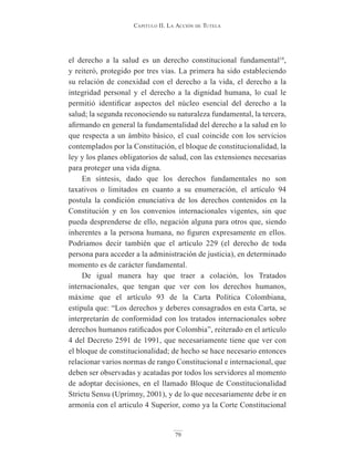 Capitulo ii. la aCCión de tutela
79
el derecho a la salud es un derecho constitucional fundamental18
,
y reiteró, protegido por tres vías. La primera ha sido estableciendo
su relación de conexidad con el derecho a la vida, el derecho a la
integridad personal y el derecho a la dignidad humana, lo cual le
permitió identificar aspectos del núcleo esencial del derecho a la
salud; la segunda reconociendo su naturaleza fundamental, la tercera,
afirmando en general la fundamentalidad del derecho a la salud en lo
que respecta a un ámbito básico, el cual coincide con los servicios
contemplados por la Constitución, el bloque de constitucionalidad, la
ley y los planes obligatorios de salud, con las extensiones necesarias
para proteger una vida digna.
En síntesis, dado que los derechos fundamentales no son
taxativos o limitados en cuanto a su enumeración, el artículo 94
postula la condición enunciativa de los derechos contenidos en la
Constitución y en los convenios internacionales vigentes, sin que
pueda desprenderse de ello, negación alguna para otros que, siendo
inherentes a la persona humana, no figuren expresamente en ellos.
Podríamos decir también que el artículo 229 (el derecho de toda
persona para acceder a la administración de justicia), en determinado
momento es de carácter fundamental.
De igual manera hay que traer a colación, los Tratados
internacionales, que tengan que ver con los derechos humanos,
máxime que el artículo 93 de la Carta Política Colombiana,
estipula que: “Los derechos y deberes consagrados en esta Carta, se
interpretarán de conformidad con los tratados internacionales sobre
derechos humanos ratificados por Colombia”, reiterado en el artículo
4 del Decreto 2591 de 1991, que necesariamente tiene que ver con
el bloque de constitucionalidad; de hecho se hace necesario entonces
relacionar varios normas de rango Constitucional e internacional, que
deben ser observadas y acatadas por todos los servidores al momento
de adoptar decisiones, en el llamado Bloque de Constitucionalidad
Strictu Sensu (Uprimny, 2001), y de lo que necesariamente debe ir en
armonía con el articulo 4 Superior, como ya la Corte Constitucional
 