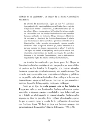 80
Acciones constitucionAles. unA AproximAción A lA eficAciA y efectividAd de los derechos
también lo ha decantado19
. En efecto de la misma Constitución,
resaltamos:
El artículo 53 Constitucional, según el cual “los convenios
internacionales del trabajo debidamente ratificados, hacen parte de
la legislación interna”. En su inciso 2, el artículo 93 señala que los
derechos y deberes consagrados en la Constitución se interpretarán
de conformidad con los tratados internacionales sobre derechos
humanos ratificados por Colombia (bloque lato sensu). El artículo
94 incorpora la cláusula de los derechos innominados al señalar
que “la enunciación de los derechos y garantías contenidos en la
Constitución y en los convenios internacionales vigentes, no debe
entenderse como la negación de otros que, siendo inherentes a la
persona humana, no figuren expresamente en ellos”. El artículo
214 regula los estados de excepción y señala que incluso en esas
situaciones excepcionales, no pueden suspenderse los derechos
humanos ni las libertades fundamentales y que en todo caso se
respetarán las reglas del derecho internacional humanitario.
Los tratados internacionales que hacen parte del Bloque de
Constitucionalidad en sentido estricto, no pueden ser suspendidos,
ni siquiera, en los Estados de Excepción, por contener derechos
humanos, reconocidos por el ordenamiento interno colombianos. Vale
recordar que, en atención a sus contenidos axiológicos y políticos,
no es posible reducirlos o limitarlos a los catálogos o documentos
internacionales ya que serán los casos concretos los que potencien el
espectro de acción de las garantías contenidas en Bloque.
Como ya se dijo, la tutela procede aún en los Estados de
Excepción, toda vez que los derechos fundamentales no se pueden
suspender, ni siquiera en esas eventualidades, y que la labor del juez
en el Estado social de derecho no es crear derechos fundamentales,
sino que su labor va mas allá, debe verificar tales derechos, que es
lo que se conoce como la -teoría de la verificación- desarrollada
por Dworkin, donde “El Juez no tiene una función creadora, sino
garantizadora de los derechos” (García de Enterría, 1991, p.94).
 