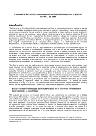 Los medios de control como derecho fundamental de acceso a la justicia
Ley 1437 de 2011
Introducción
“1Del texto de la Constitución Política se observa el diseño de un interesante sistema en materia de Medios
de control, dirigidas a establecer instrumentos efectivos de controles y garantías en manos de la jurisdicción
contencioso administrativa, lo cual amplia de manera significativa el objeto tradicional de esta jurisdicción
especial, en favor de los asociados y sobre todo de interés general y de los derechos colectivos. El nuevo
sistema constitucional de las Mecanismos de Control (acciones) integra los modernos mecanismos
procesales de control judicial, con las clásicas acciones individuales o subjetivas y objetivas o de anulación
dispuestas igualmente en el artículo 89 C.N., lo cual permite sostener que nuestro marco de acciones ante
todo integral, complementario y de naturaleza diversa, dirigido a la efectividad de los derechos
fundamentales, de los derechos subjetivos, la legalidad, el interés general y el orden constitucional”.
“El constituyente en el artículo 89 C.N., dejó establecida la posibilidad para que el legislador regulara los
demás recursos, acciones y procedimientos necesarios con el fin de que se puedan hacer valer los
derechos de los asociados no enunciados en las acciones a las que se refieren los artículos 86 a 88 de su
codificación. En este sentido se le otorgó la base constitucional a los mecanismos procesales tradicionales
de acceso a la jurisdicción contencioso administrativa. En otras palabras, la Constitución le entrego al
legislador el privilegio de determinar los senderos procesales jurisdiccionales garantísticos de los derechos
subjetivos de los asociados en sus relaciones con la administración, al igual que las vías necesarias para el
mantenimiento y preservación del ordenamiento jurídico y del principio de la legalidad”.
“Significa lo anterior que las tradicionalmente denominadas acciones contencioso administrativas, sean
estas objetivas (simple nulidad, electoral) o subjetivas (nulidad o restablecimiento del derecho, reparación
directa, contractual, de lesividad), tiene sus raíces en el texto constitucional, correspondiéndole su
desarrollo normativo al legislador, quien se ha apoyado para estos efectos en la doctrina extranjera,
primordialmente en la francesa, para establecerlas y darles la identidad con el transcurso de los años han
adquirido de acuerdo a nuestras realidades políticas y judiciales. Podría decirse que nuestro modelo clásico
de acciones contencioso administrativas constituye una versión avanzada de las originales acciones
francesas de plena jurisdicción y de anulación, pero con contenidos y variantes significativas que las hacen
muy particulares y especificas dentro de nuestro derecho administrativo”. Los medios de control
establecidos en la ley 1437 de 2011 son determinantes para que el ciudadano tenga el mecanismo idóneo y
recurrir por vías legales (Jurisdicción Contenciosa) para garantizar seguridad jurídica y legalidad.
Las accionescontenciosoadministrativasen el Derechocolombiano
CONFORMACION Y DESARROLLO
“2El conjunto de acciones contencioso administrativas que actualmente se contemplan en el Código
Contencioso Administrativo no han sido el producto de la arbitrariedad del legislador, ni mucho menos de
una conformación propia y autónoma de la justicia contencioso administrativa en Colombia. Como lo
explicamos en esta obra, las raíces de nuestro régimen de control jurisdiccional a la administración pública
han sufrido diferentes y sustanciales transformaciones históricas producto de las influencias, en especial,
del régimen de control conocido como continental o europeo, de evidente inspiración francesa, que indujo a
nuestros pensadores jurídicos en los inicios del siglo XX a incorporar para efectos del control a la
administración los conceptos y principios propios del régimen de dualidad de jurisdicción, lo que llevo a la
institucionalización de la denominada en la doctrina nacional como la jurisdicción especializada de lo
1Tratado de Derecho Administrativ o , Jaime Orlando Santof imio Gamboa, Univ ersidad Externado de Colombia; tomo III,pag 129 –Octubre 2007
2Cf r. en el tomo I de esta obra hasta todo lo referente a la evolución de la justiciacontencioso administrativ a en Colombia, básicamente la inf luencia española y
f rancesa, pp. 285 a 342.
 