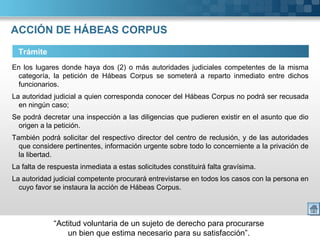 “Actitud voluntaria de un sujeto de derecho para procurarse
un bien que estima necesario para su satisfacción”.
ACCIÓN DE HÁBEAS CORPUS
Trámite
En los lugares donde haya dos (2) o más autoridades judiciales competentes de la misma
categoría, la petición de Hábeas Corpus se someterá a reparto inmediato entre dichos
funcionarios.
La autoridad judicial a quien corresponda conocer del Hábeas Corpus no podrá ser recusada
en ningún caso;
Se podrá decretar una inspección a las diligencias que pudieren existir en el asunto que dio
origen a la petición.
También podrá solicitar del respectivo director del centro de reclusión, y de las autoridades
que considere pertinentes, información urgente sobre todo lo concerniente a la privación de
la libertad.
La falta de respuesta inmediata a estas solicitudes constituirá falta gravísima.
La autoridad judicial competente procurará entrevistarse en todos los casos con la persona en
cuyo favor se instaura la acción de Hábeas Corpus.
 