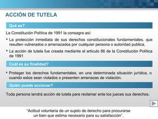 “Actitud voluntaria de un sujeto de derecho para procurarse
un bien que estima necesario para su satisfacción”.
ACCIÓN DE TUTELA
Qué es?
La Constitución Política de 1991 la consagra así:
 La protección inmediata de sus derechos constitucionales fundamentales, que
resulten vulnerados o amenazados por cualquier persona o autoridad publica.
 La acción de tutela fue creada mediante el articulo 86 de la Constitución Política
de 1991
Cuál es su finalidad?
 Proteger los derechos fundamentales, en una determinada situación jurídica, o
cuando estos sean violados o presenten amenazas de violación.
Quién puede accionar?
Toda persona tendrá acción de tutela para reclamar ante los jueces sus derechos.
 