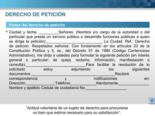 “Actitud voluntaria de un sujeto de derecho para procurarse
un bien que estima necesario para su satisfacción”.
DERECHO DE PETICIÓN
Partes del derecho de petición
 Ciudad y fecha. _________Señores: (Nombre y/o cargo de la autoridad o del
particular que presta un servicio público o desarrolla funciones públicas a quien
se dirige la petición).__________________________ La Ciudad. Ref.: Derecho
de petición. Respetados señores: Con fundamento en los artículos 23 de la
Constitución Política y 5, ss., del Decreto 01 de 1984 (Código Contencioso
Administrativo), me dirijo a ustedes para formular la siguiente petición (en interés
general o particular: de queja, reclamo, información, manifestación o
consulta):____________________________Para facilitar la resolución de lo
solicitado estoy adjuntando los siguientes
documentos:_______________________________________Recibiré
correspondencia y notificaciones en:
Dirección______________Teléfono____________Atentamente,______________
Nombre y apellido Cédula de ciudadanía No.___________________
 
