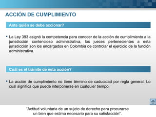 “Actitud voluntaria de un sujeto de derecho para procurarse
un bien que estima necesario para su satisfacción”.
ACCIÓN DE CUMPLIMIENTO
Ante quién se debe accionar?
 La Ley 393 asignó la competencia para conocer de la acción de cumplimiento a la
jurisdicción contencioso administrativa, los jueces pertenecientes a esta
jurisdicción son los encargados en Colombia de controlar el ejercicio de la función
administrativa.
Cuál es el trámite de esta acción?
 La acción de cumplimiento no tiene término de caducidad por regla general. Lo
cual significa que puede interponerse en cualquier tiempo.
 