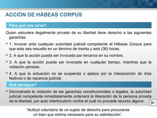 “Actitud voluntaria de un sujeto de derecho para procurarse
un bien que estima necesario para su satisfacción”.
ACCIÓN DE HÁBEAS CORPUS
Para qué nos sirve?
Quien estuviera ilegalmente privado de su libertad tiene derecho a las siguientes
garantías:
 1. Invocar ante cualquier autoridad judicial competente el Hábeas Corpus para
que este sea resuelto en un término de treinta y seis (36) horas.
 2. A que la acción pueda ser invocada por terceros en su nombre.
 3. A que la acción pueda ser invocada en cualquier tiempo, mientras que la
violación persista.
 4. A que la actuación no se suspenda o aplace por la interposición de días
festivos o de vacancia judicial.
Qué persigue?
 Demostrada la violación de las garantías constitucionales o legales, la autoridad
judicial competente inmediatamente ordenará la liberación de la persona privada
de la libertad, por auto interlocutorio contra el cual no procede recurso alguno.
 