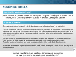 ACCIÓN DE TUTELA Este trámite lo puede hacer en cualquier Juzgado Municipal, Circuito, en el Tribunal, en la Corte Suprema de Justicia  o ante el  Consejo de Estado. Ante quién se debe accionar? Cuál es el trámite? En ningun caso podran transcurrir más de diez dias entre la solicitud de tutela y su resolución.   Una vez obtenido el fallo por cualquiera de estas instancias judiciales,  el accionante o accionado puede presentar una solicitud de impugnación dentro de los tres días hábiles siguientes del fallo de tutela, al no haber sido impugnado el fallo, el  juzgado procederá  a enviar a la Corte Constitucional el expediente para su eventual revisión.   Por otra parte si se hubiere impugnado se enviara ala instancia que por jerarquía corresponda revisarlo. Este, después de haber fallado, le corresponde enviarlo a la Corte para su Eventual Revisión.. Todas las tutelas del país tiene que pasar para su eventual revisión por la Corte Constitucional.   A la Corte  diariamente llegan aproximadamente 2000 tutelas de Bogotá y todo el país que siguen el siguiente tramite: 