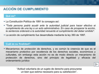 ACCIÓN DE CUMPLIMIENTO La Constitución Política de 1991 la consagra así: "Toda persona podrá acudir ante la autoridad judicial para hacer efectivo el cumplimiento de una ley o un acto administrativo. En caso de prosperar la acción, la sentencia ordenará a la autoridad renuente el cumplimiento del deber omitido". La acción de cumplimiento fue desarrollada mediante la ley 393 de 1997. Qué es? Cuál es su finalidad? Mecanismos de protección de derechos, y es común la creencia de que es el mecanismo protectivo por excelencia de los derechos sociales, económicos y culturales, sin embargo esta acción no es de modo directo un mecanismo de protección de derechos, sino del principio de legalidad y eficacia del ordenamiento jurídico 