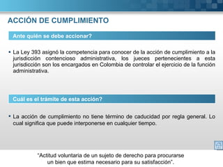 ACCIÓN DE CUMPLIMIENTO La Ley 393 asignó la competencia para conocer de la acción de cumplimiento a la jurisdicción contencioso administrativa, los jueces pertenecientes a esta jurisdicción son los encargados en Colombia de controlar el ejercicio de la función administrativa. Ante quién se debe accionar? Cuál es el trámite de esta acción? La acción de cumplimiento no tiene término de caducidad por regla general. Lo cual significa que puede interponerse en cualquier tiempo. 