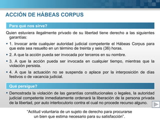 ACCIÓN DE HÁBEAS CORPUS Quien estuviera ilegalmente privado de su libertad tiene derecho a las siguientes garantías: 1. Invocar ante cualquier autoridad judicial competente el Hábeas Corpus para que este sea resuelto en un término de treinta y seis (36) horas. 2. A que la acción pueda ser invocada por terceros en su nombre. 3. A que la acción pueda ser invocada en cualquier tiempo, mientras que la violación persista. 4. A que la actuación no se suspenda o aplace por la interposición de días festivos o de vacancia judicial. Para qué nos sirve? Qué persigue? Demostrada la violación de las garantías constitucionales o legales, la autoridad judicial competente inmediatamente ordenará la liberación de la persona privada de la libertad, por auto interlocutorio contra el cual no procede recurso alguno. 