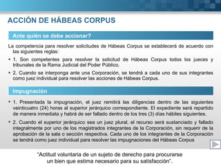 ACCIÓN DE HÁBEAS CORPUS La competencia para resolver solicitudes de Hábeas Corpus se establecerá de acuerdo con las siguientes reglas: 1. Son competentes para resolver la solicitud de Hábeas Corpus todos los jueces y tribunales de la Rama Judicial del Poder Público. 2. Cuando se interponga ante una Corporación, se tendrá a cada uno de sus integrantes como juez individual para resolver las acciones de Hábeas Corpus. Ante quién se debe accionar? Impugnación 1. Presentada la impugnación, el juez remitirá las diligencias dentro de las siguientes veinticuatro (24) horas al superior jerárquico correspondiente. El expediente será repartido de manera inmediata y habrá de ser fallado dentro de los tres (3) días hábiles siguientes. 2. Cuando el superior jerárquico sea un juez plural, el recurso será sustanciado y fallado integralmente por uno de los magistrados integrantes de la Corporación, sin requerir de la aprobación de la sala o sección respectiva. Cada uno de los integrantes de la Corporación se tendrá como juez individual para resolver las impugnaciones del Hábeas Corpus 