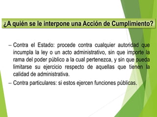 ¿A quién se le interpone una Acción de Cumplimiento?
 Contra el Estado: procede contra cualquier autoridad que
incumpla la ley o un acto administrativo, sin que importe la
rama del poder público a la cual pertenezca, y sin que pueda
limitarse su ejercicio respecto de aquellas que tienen la
calidad de administrativa.
 Contra particulares: si estos ejercen funciones públicas.
 