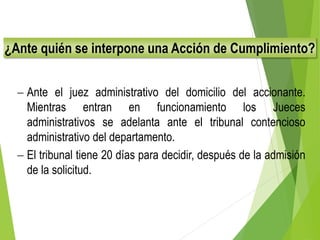 ¿Ante quién se interpone una Acción de Cumplimiento?
 Ante el juez administrativo del domicilio del accionante.
Mientras entran en funcionamiento los Jueces
administrativos se adelanta ante el tribunal contencioso
administrativo del departamento.
 El tribunal tiene 20 días para decidir, después de la admisión
de la solicitud.
 