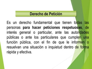 Derecho de Petición
Es un derecho fundamental que tienen todas las
personas para hacer peticiones respetuosas, de
interés general o particular, ante las autoridades
públicas o ante los particulares que cumplen una
función pública, con el fin de que le informen o
resuelvan una situación o inquietud dentro de forma
rápida y efectiva.
 