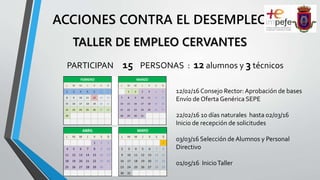 ACCIONES CONTRA EL DESEMPLEO
PARTICIPAN 15 PERSONAS : 12 alumnos y 3 técnicos
TALLER DE EMPLEO CERVANTES
12/02/16 Consejo Rector:Aprobación de bases
Envío de Oferta Genérica SEPE
22/02/16 10 días naturales hasta 02/03/16
Inicio de recepción de solicitudes
03/03/16 Selección de Alumnos y Personal
Directivo
01/05/16 InicioTaller
FEBRERO MARZO
L M M J V S D L M M J V S D
1 2 3 4 5 6 7 1 2 3 4 5 6
8 9 10 11 12 13 14 7 8 9 10 11 12 13
15 16 17 18 19 20 21 14 15 16 17 18 19 20
22 23 24 25 26 27 28 21 22 23 24 25 26 27
29 28 29 30 31
ABRIL MAYO
L M M J V S D L M M J V S D
1 2 3 1
4 5 6 7 8 9 10 2 3 4 5 6 7 8
11 12 13 14 15 16 17 9 10 11 12 13 14 15
18 19 20 21 22 23 24 16 17 18 19 20 21 22
25 26 27 28 29 30 23 24 25 26 27 28 29
30 31
 