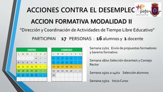 ACCIONES CONTRA EL DESEMPLEO
“Dirección y Coordinación de Actividades deTiempo Libre Educativo”
PARTICIPAN 17 PERSONAS : 16 alumnos y 1 docente
ACCION FORMATIVA MODALIDAD II
Semana 11/01 Envío de propuestas formadores
y baremo formativo
Semana 18/01 Selección docente/s y Consejo
Rector
Semana 25/01 a 14/02 Selección alumnos
Semana 15/02 InicioCurso
ENERO FEBRERO
L M M J V S D L M M J V S D
1 2 3 1 2 3 4 5 6 7
4 5 6 7 8 9 10 8 9 10 11 12 13 14
11 12 13 14 15 16 17 15 16 17 18 19 20 21
18 19 20 21 22 23 24 22 23 24 25 26 27 28
25 26 27 28 29 30 31 29
 