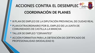 ACCIONES CONTRA EL DESEMPLEO
• III PLAN DE EMPLEO DE LA DIPUTACIÓN PROVINCIAL DE CIUDAD REAL
• PLAN EXTRAORDINARIO POR EL EMPLEO DE LA JUNTA DE
COMUNIDADES DE CASTILLA-LA MANCHA
• TALLER DE EMPLEO “CERVANTES”
• ACCIÓN FORMATIVA PARA LA OBTENCIÓN DE CERTIFICADO DE
PROFESIONALIDAD (MODALIDAD II)
COORDINACIÓN DE PLANES
 