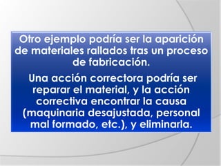 Otro ejemplo podría ser la aparición
de materiales rallados tras un proceso
de fabricación.
Una acción correctora podría ser
reparar el material, y la acción
correctiva encontrar la causa
(maquinaria desajustada, personal
mal formado, etc.), y eliminarla.
 