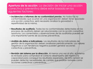 Apertura de la acción: La decisión de iniciar una acción
correctiva o preventiva debe estar basada en los
siguientes factores:
• Incidencias o informes de no conformidad previos. No todas las no
conformidades que ocurran en una organización deben tener asociada
una acción correctiva, será necesario analizar la gravedad o
repetitividad de la misma.
• Resultados de auditoría. Todas las no conformidades detectadas en los
procesos de auditoría deben ser solucionadas con la acción correctiva
oportuna. Los comentarios y observaciones de las auditorías pueden ser
una importante fuente de acciones preventivas.
• Análisis de datos e indicadores. Los resultados de los indicadores de
gestión de la organización deben analizarse periódicamente. Los valores
negativos o con tendencia negativa pueden generar acciones
correctivas y preventivas.
• Revisión del sistema por la dirección. Al menos una vez al año, el sistema
es revisado para comprobar el correcto desempeño del mismo y la
capacidad para conseguir los resultados esperados. De esta revisión se
pueden detectar necesidades de cambio que podrían tomarse como
acciones correctivas y preventivas.
 