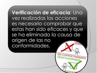 Verificación de eficacia: Una
vez realizadas las acciones
es necesario comprobar que
estas han sido eficaces y que
se ha eliminado la causa de
origen de las no
conformidades.
 