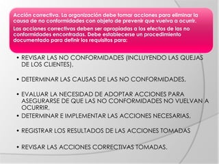 Acción correctiva. La organización debe tomar acciones para eliminar la
causa de no conformidades con objeto de prevenir que vuelva a ocurrir.
Las acciones correctivas deben ser apropiadas a los efectos de las no
conformidades encontradas. Debe establecerse un procedimiento
documentado para definir los requisitos para:
• REVISAR LAS NO CONFORMIDADES (INCLUYENDO LAS QUEJAS
DE LOS CLIENTES),
• DETERMINAR LAS CAUSAS DE LAS NO CONFORMIDADES,
• EVALUAR LA NECESIDAD DE ADOPTAR ACCIONES PARA
ASEGURARSE DE QUE LAS NO CONFORMIDADES NO VUELVAN A
OCURRIR,
• DETERMINAR E IMPLEMENTAR LAS ACCIONES NECESARIAS,
• REGISTRAR LOS RESULTADOS DE LAS ACCIONES TOMADAS
• REVISAR LAS ACCIONES CORRECTIVAS TOMADAS.
 
