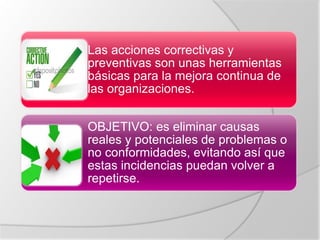 Las acciones correctivas y
preventivas son unas herramientas
básicas para la mejora continua de
las organizaciones.
OBJETIVO: es eliminar causas
reales y potenciales de problemas o
no conformidades, evitando así que
estas incidencias puedan volver a
repetirse.
 
