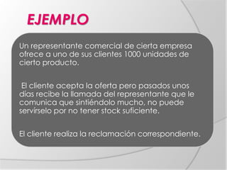 EJEMPLO
Un representante comercial de cierta empresa
ofrece a uno de sus clientes 1000 unidades de
cierto producto.
El cliente acepta la oferta pero pasados unos
días recibe la llamada del representante que le
comunica que sintiéndolo mucho, no puede
servírselo por no tener stock suficiente.
El cliente realiza la reclamación correspondiente.
 