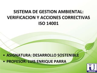 SISTEMA DE GESTION AMBIENTAL:
 VERIFICACION Y ACCIONES CORRECTIVAS
               ISO 14001




• ASIGNATURA: DESARROLLO SOSTENIBLE
• PROFESOR: LUIS ENRIQUE PARRA
 