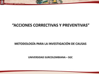 “ACCIONES CORRECTIVAS Y PREVENTIVAS” 
UNIVERSIDAD SURCOLOMBIANA –SGC 
METODOLOGÍA PARA LA INVESTIGACIÓN DE CAUSAS  