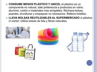  CONSUME MENOS PLÁSTICO Y UNICEL el plástico es un
componente no natural, dale preferencia a productos en vidrio,
aluminio, cartón o materiales mas amigables. Rechaza bolsas,
popotes, envolturas y empaques no necesarios. Rellena botellas.
 LLEVA BOLSAS REUTILIZABLES AL SUPERMERCADO ni plástico
ni cartón. Utiliza bolsas de tela y fibras naturales.
 