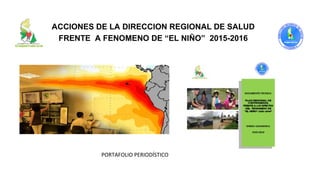 ACCIONES DE LA DIRECCION REGIONAL DE SALUD
FRENTE A FENOMENO DE “EL NIÑO” 2015-2016
PORTAFOLIO PERIODÍSTICO
 