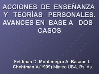 ACCIONES DE ENSEÑANZAACCIONES DE ENSEÑANZA
Y TEORÍAS PERSONALES.Y TEORÍAS PERSONALES.
AVANCES EN BASE A DOSAVANCES EN BASE A DOS
CASOSCASOS
Feldman D, Montenegro A, Basabe L,Feldman D, Montenegro A, Basabe L,
Chehtman V.(1999)Chehtman V.(1999) Mimeo.UBA. Bs. As.Mimeo.UBA. Bs. As.
 