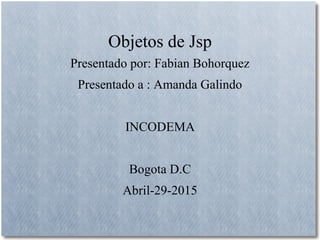 Objetos de Jsp
Presentado por: Fabian Bohorquez
Presentado a : Amanda Galindo
INCODEMA
Bogota D.C
Abril-29-2015
 