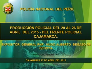 POLICÍA NACIONAL DEL PERÚPOLICÍA NACIONAL DEL PERÚ
PRODUCCIÓN POLICIAL DEL 20 AL 26 DEPRODUCCIÓN POLICIAL DEL 20 AL 26 DE
ABRIL DEL 2015 - DEL FRENTE POLICIALABRIL DEL 2015 - DEL FRENTE POLICIAL
CAJAMARCA.CAJAMARCA.
EXPOSITOR: GENERAL PNP HUGO ALBERTO BEGAZO DEEXPOSITOR: GENERAL PNP HUGO ALBERTO BEGAZO DE
BEDOYA.BEDOYA.
CAJAMARCA 27 DE ABRIL DEL 2015CAJAMARCA 27 DE ABRIL DEL 2015
PORTAFOLIO PERIODÍSTICO
 