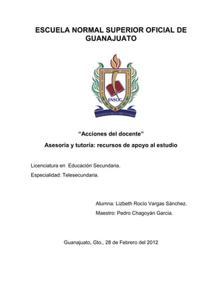 ESCUELA NORMAL SUPERIOR OFICIAL DE
           GUANAJUATO




                    “Acciones del docente”
     Asesoría y tutoría: recursos de apoyo al estudio


Licenciatura en Educación Secundaria.
Especialidad: Telesecundaria.




                           Alumna: Lizbeth Rocío Vargas Sánchez.
                           Maestro: Pedro Chagoyán Garcia.




              Guanajuato, Gto., 28 de Febrero del 2012
 